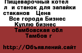 Пищеварочный котел 25 л. и станок для запайки стаканов › Цена ­ 250 000 - Все города Бизнес » Куплю бизнес   . Тамбовская обл.,Тамбов г.